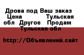 Дрова под Ваш заказ › Цена ­ 1 200 - Тульская обл. Другое » Продам   . Тульская обл.